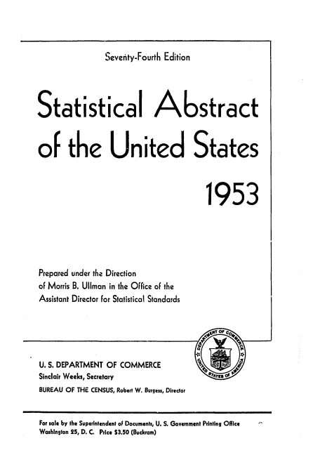 handle is hein.usccsset/usconset51044 and id is 1 raw text is: 



Seventy-Fourth Edition


Statistical A                         stract


of the United States



                                        1953





Prepared under the Direction
of Morris B. Uliman in the Office of the
Assistant Director for Statistical Standards





U. S. DEPARTMENT OF COMMERCE          __
Sinclair Weeks, Secretary
BUREAU OF THE CENSUS, Robert W. Burgess, Director


For sale by the Superintendent of Documents, U. S. Government Printing Office
Washington 25, D. C. Price $3.50 (Buckram)



