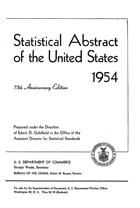 handle is hein.usccsset/usconset51045 and id is 1 raw text is: 







Statistical Abstract

of the United States




                                      1954
75th Anniversary Eidition







Prepared under the Direction
of Edwin D, Goldfield in the Office of the
Assistant Director for Statistical Standards


U. S. DEPARTMENT OF COMMERCE
Sinclair Weeks, Secretary
BUREAU OF THE CENSUS, Robert W. Burgess, Director


For sale by the Superintendent oF Documents, U. S. Government Printing Office
Washington 25, D. C.. Price $3.75 (Buckram)


