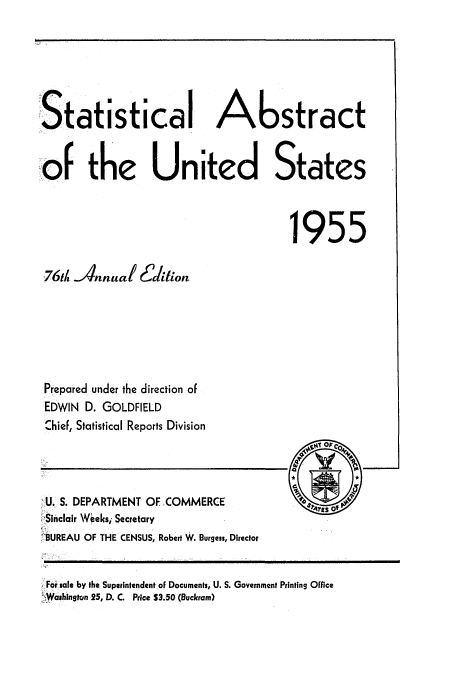 handle is hein.usccsset/usconset51046 and id is 1 raw text is: 






!Statistical Astract
-       the           nited States





                                       1955

 76t JAnnual Edition






 Prepared under the direction of
 EDWIN D. GOLDFIELD
 Chief, Statistical Reports Division


U. S. DEPARTMENT OF ,COMMERCE
-Sinclair Weeksi Secretary
'BUREAU OF THE CENSUS, Robert W. Burgess, Director


For sale by the Superintendent of Documents, U. S. Government Printing Office
'Washlngtn 25, D. C. Price $3.50 (Buckram)


