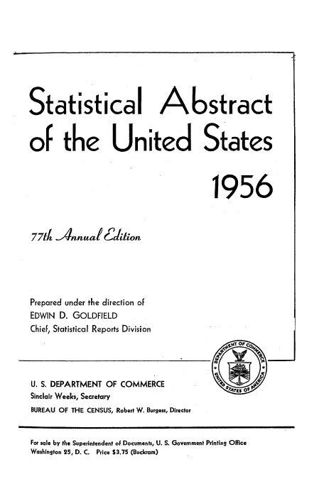 handle is hein.usccsset/usconset51047 and id is 1 raw text is: 








Statistical Abstract


of the United States



                                     1956



 77td Annual 6daliton





 Prepared under the direction of
 EDWIN D. GOLDFIELD
 Chief, Statistical Reports Division




 U. S. DEPARTMENT OF COMMERCE            4rsO
 Sinclair Weeks, Secretary
 BUREAU OF THE CENSUS, Robert W. Burgess, Director


For sale by the Superintendent of Documents, U. S. Government Printing Office
Washington 25, D. C. Price $3.75 (Buckram)


