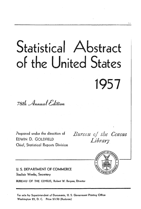 handle is hein.usccsset/usconset51048 and id is 1 raw text is: 









Statistical Abstract


of the United States



                                    1957


78th llnnual(!6ion


Prepared under the direction of
EDWIN D. GOLDFIELD
Chief, Statistical Reports Division


1! Ircti q1 ihe
        Librarv


U. S. DEPARTMENT OF COMMERCE
5inclair Weeks, Secretary
BUREAU OF THE CENSUS, Robert W. Burgess, Director


For sale by Superintendent of Documents, U. S. Government Printing Office
Washington 25, D. C. Price $3.50 (Buckram)


Geasus


