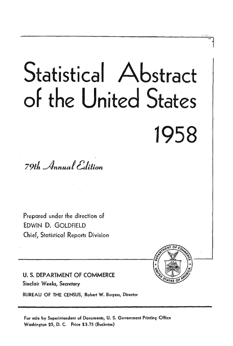 handle is hein.usccsset/usconset51049 and id is 1 raw text is: 








Statistical Abstract


of the United States



                                     1958


79dh Annual Edlti on






Prepared under the direction of
EDWIN D. GOLDFIELD
Chief, Statistical Reports Division


U. S. DEPARTMENT OF COMMERCE
Sinclair Weeks, Secretary
BUREAU OF THE CENSUS, Robert W. Burgess, Director


For sale by Superintendent of Documents, U. S. Government Printing Office
Washington 25, D, C. Price $3.75 (Buckram)


