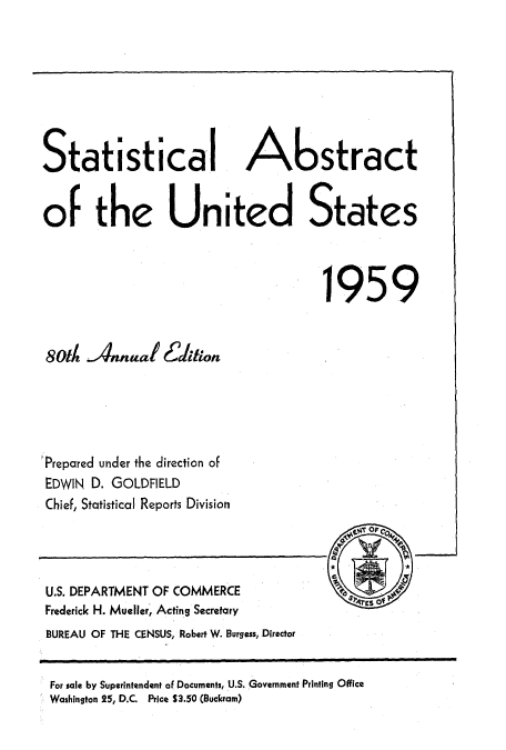 handle is hein.usccsset/usconset51050 and id is 1 raw text is: 








Statistical Abstract


of the United States


                                     1959




 80th Annual E6ction





'Prepared under the direction of
EDWIN D. GOLDFIELD
Chief, Statistical Reports Division


U.S. DEPARTMENT OF COMMERCE
Frederick H. Mueller, Acting Secretary
BUREAU OF THE CENSUS, Robert W. Burgess, Director


For sale by Superintendent of Documents, U.S. Government Printing Office
Washington 25, D.C. Price $3.50 (Buckram)


-1


