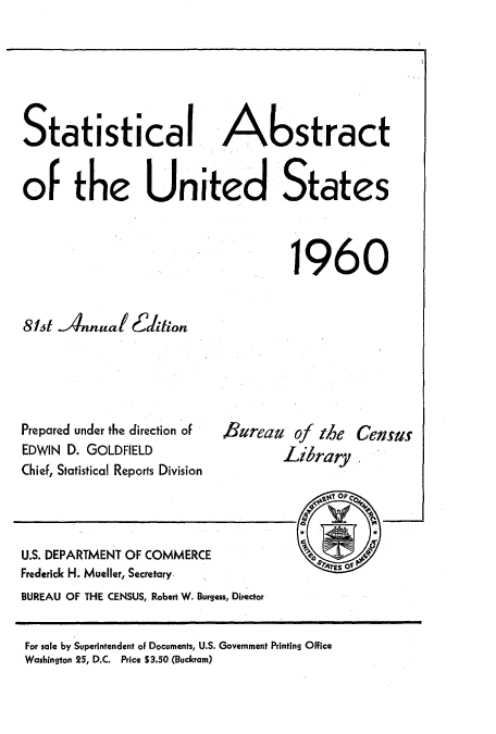 handle is hein.usccsset/usconset51051 and id is 1 raw text is: 






Statistical Astract


Of the United States



                                   1960


81st Annual Edition


Prepared under the direction of
EDWIN D. GOLDFIELD
Chief, Statistical Reports Division


B ureau of the
        Lihrary


U.S. DEPARTMENT OF COMMERCE
Frederick H. Mueller, Secretary
BUREAU OF THE CENSUS, Robert W. Burgess, Director


Census


For sale by Superintendent oF Documents, U.S. Government Printing Office
Washington 25, D.C. Price S3.50 (Buckram)


