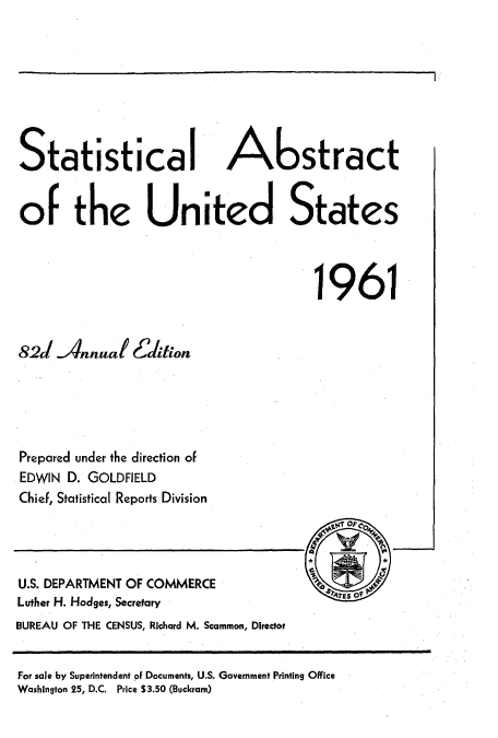 handle is hein.usccsset/usconset51052 and id is 1 raw text is: 








Statistical A                        stract


or the United States



                                       1961


82J Annual Ectiion





Prepared under the direction of
EDWIN D. GOLDFIELD
Chief, Statistical Reports Division


U.S. DEPARTMENT OF COMMERCE
Luther H. Hodges, Secretary
BUREAU OF THE CENSUS, Richard M. Scammon, Director


For sale by Superintendent of Documents, U.S. Government Printing Office
Washington 25, D.C. Price S3.50 (Buckram)


