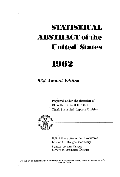handle is hein.usccsset/usconset51053 and id is 1 raw text is: 






        STATISTICAL

ABSTRACT of the


        United States




        1962



83d Annual Edition




        Prepared under the direction of
        EDWIN D. GOLDFIELD
        Chief, Statistical Reports Division


U.S. DEPARTMENT OF COMMERCE
Luther H. Hodges, Secretary
BUREAU OF THE CENSUS
Richard M. Scammon, Director


For sale by the Superintendent of Document, 'U. S. Government Printing Office, Washington 25, D.C.
                    Price $3.50 (cloth)


