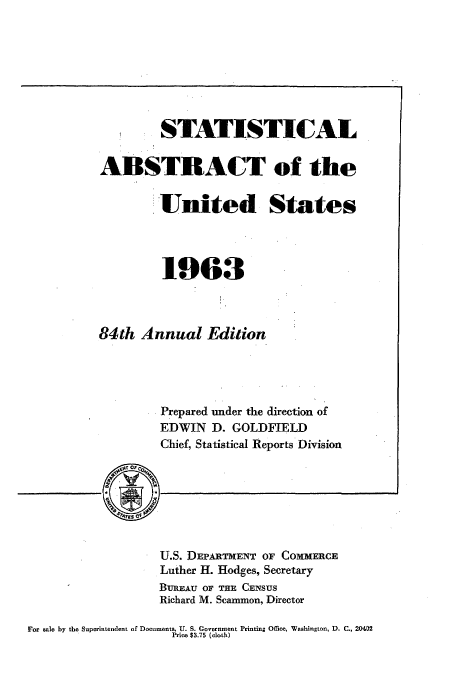 handle is hein.usccsset/usconset51054 and id is 1 raw text is: 








   * STATISTICAL


ABSTRACT of the


         United States




         1963



84th Annual Edition




         Prepared under the direction of
         EDWIN D. GOLDFIELD
         Chief, Statistical Reports Division


U.S. DEPARTMENT OF COMMERCE
Luther H. Hodges, Secretary
BUREAU OF THE CENSUS
Richard M. Scammon, Director


For aale by the Superintendent of Documents, U. S. Government Printing Office, Washington, D. C., 20402
                     Price $3.75 (cloth)


