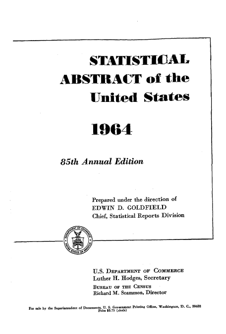 handle is hein.usccsset/usconset51055 and id is 1 raw text is: 







        STATISTICAL


ABSTRACT of the

        United States



        1964




85th Annual Edition




         Prepared under the direction of
         EDWIN D. GOLDFIELD
         Chief, Statistical Reports Division


U.S. DEPARTMENT OF COMMERCE
Luther H. Hodges, Secretary
BUREAU OF THE CENSUS
Richard M. Scammon, Director


For aale by the Superintendent of Documents, U. S. Government Printing Office, Washington, D. C., 20402
                   price $8.75 (cloth)


