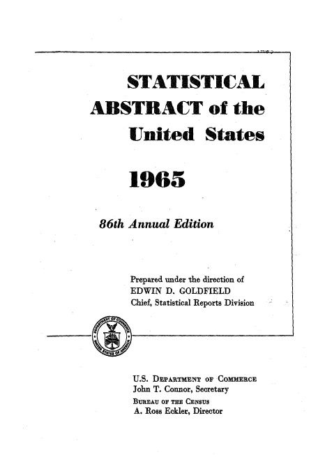 handle is hein.usccsset/usconset51056 and id is 1 raw text is: 






      STATISTICAL

ABSTRACT of the

       United States



       1965



  86th Annual Edition




       Prepared under the direction of
       EDWIN D. GOLDFIELD
       Chief, Statistical Reports Division






       U.S. DEPARTMENT OF COMMERCE
       John T. Connor, Secretary
       BuREAU OF THE CENsus
       A. Ross Eckler, Director


