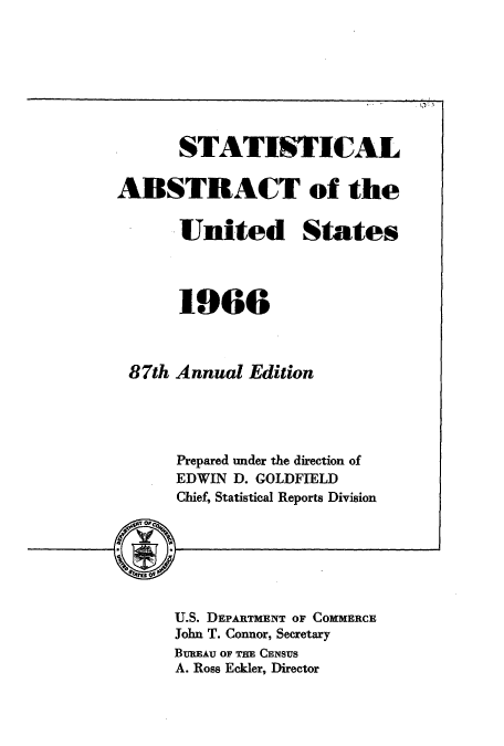 handle is hein.usccsset/usconset51057 and id is 1 raw text is: 








      STATISTICAL

ABSTRACT of the


       United States



       1966



 87th Annual Edition




      Prepared under the direction of
      EDWIN D. GOLDFIELD
      Chief, Statistical Reports Division







      U.S. DEPARTMENT OF COMMERCE
      John T. Connor, Secretary
      BUMEAU OF THE CENSUS
      A. Ross Eckler, Director


