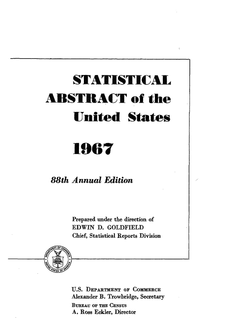 handle is hein.usccsset/usconset51058 and id is 1 raw text is: 










       STATISTICAL

ABSTRACT of the

       United States




       1967



 88th Annual Edition




      Prepared under the direction of
      EDWIN D. GOLDFIELD
      Chief, Statistical Reports Division


U.S. DEPARTMENT OF COMMERCE
Alexander B. Trowbridge, Secretary
BUREAu Or THE CENSUS
A. Ross Eckler, Director


