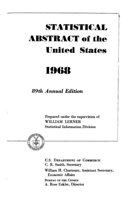 handle is hein.usccsset/usconset51059 and id is 1 raw text is: 




       STATISTICAL

ABSTRACT of the

       United States




       1968



 89th Annual Edition





       Prepared under the supervision of
       WILLIAM LERNER
       Statistical Information Division


U.S. DEPARTMENT OF COMMERCE
C. R. Smith, Secretary
William H. Chartener, Assistant Secretary,
Economic Affairs
BUREAU OF THE CENSUS
A. Ross Eckler, Director



