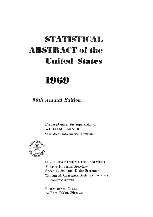 handle is hein.usccsset/usconset51060 and id is 1 raw text is: 








          F7ATISTI-A

 &BS1AT of the


      United States




      1969



90th Annual Edition





      Prepared under the supervision of
      WILLIAM LERNER
      Statistical Information Division


U.S. DEPARTMENT OF COMMERCE
Maurice H. Stans, Secretary
Rocco C. Siciliano, Under Secretary
William H. Chartener, Assistant Secretary,
Economic Affairs

BUREAU OF THE CENSUS
A. Ross Eckler, Director


