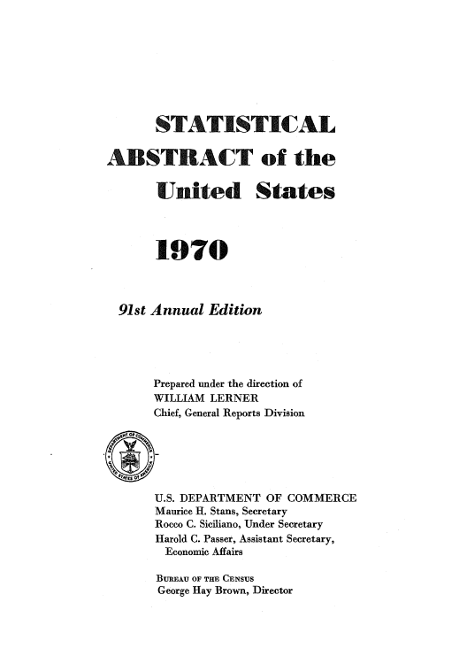 handle is hein.usccsset/usconset51061 and id is 1 raw text is: 









       STATISTICAL


ABSTRACT of the


       United States




       1970



  91st Annual Edition





      Prepared under the direction of
      WILLIAM LERNER
      Chief, General Reports Division


U.S. DEPARTMENT OF COMMERCE
Maurice H. Stans, Secretary
Rocco C. Siciliano, Under Secretary
Harold C. Passer, Assistant Secretary,
Economic Affairs

BUREAU OF THE CENSUS
George Hay Brown, Director


