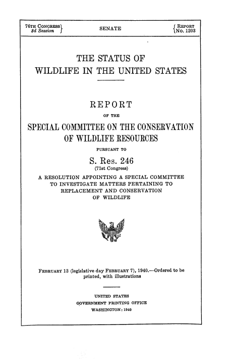 handle is hein.usccsset/usconset51063 and id is 1 raw text is: 



76TH CONGRESS       SENATE               REPORT
  8d Session j       ENo. 1203




              THE STATUS OF

   WILDLIFE IN THE UNITED STATES





                  REPORT
                     OF THE

 SPECIAL COMMITTEE ON THE CONSERVATION

           OF WILDLIFE RESOURCES
                   PURSUANT TO

                 S. Res. 246
                   (71st Congress)
    A RESOLUTION APPOINTING A SPECIAL COMMITTEE
       TO INVESTIGATE MATTERS PERTAINING TO
          REPLACEMENT AND CONSERVATION
                  OF WILDLIFE












    FEBRUARY 13 (legislative day FEBRUARY 7), 1940.-Ordered to be
                printed, with illustrations


                   UNITED STATES
              GOVERNMENT PRINTING OFFICE
                  WASHINGTON: 1940


