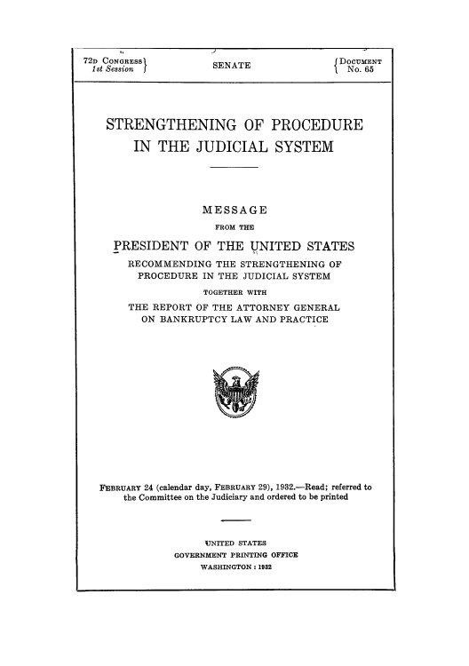 handle is hein.usccsset/usconset51064 and id is 1 raw text is: 




72D CONGRESSI        SENATE               DOCUMENT
1st Session                                 No. 65


STRENGTHENING OF

     IN THE JUDICIAL


PROCEDURE

SYSTEM


               MESSAGE
                 FROM THE

PRESIDENT OF THE UNITED STATES

  RECOMMENDING THE STRENGTHENING OF
    PROCEDURE IN THE JUDICIAL SYSTEM
               TOGETHER WITH
  THE REPORT OF THE ATTORNEY GENERAL
     ON BANKRUPTCY LAW AND PRACTICE


FEBRUARY 24 (calendar day, FEBRUARY 29), 1932.-Read; referred to
    the Committee on the Judiciary and ordered to be printed




                 'UNITED STATES
            GOVERNMENT PRINTING OFFICE
                 WASHINGTON: 1932


