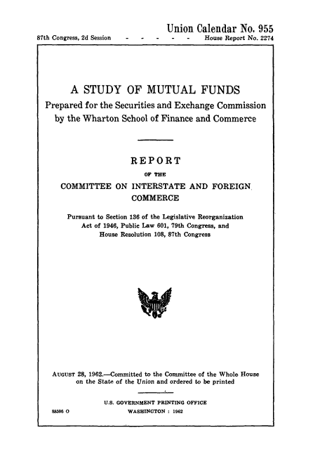 handle is hein.usccsset/usconset51065 and id is 1 raw text is: 



87th Congress, 2d Session


   Union Calendar No. 955
S -  -   House Report No. 2274


      A STUDY OF MUTUAL FUNDS

Prepared for the Securities and Exchange Commission

  by the Wharton School of Finance and Commerce





                     REPORT
                        OF THE

    COMMITTEE ON INTERSTATE AND FOREIGN.
                     COMMERCE

     Pursuant to Section 136 of the Legislative Reorganization
         Act of 1946, Public Law 601, 79th Congress, and
             House Resolution 108, 87th Congress


















  AUGUST 28, 1962.-Committed to the Committee of the Whole House
        on the State of the Union and ordered to be printed


88596 0


U.S. GOVERNMENT PRINTING OFFICE
      WASHINGTON : 1962


