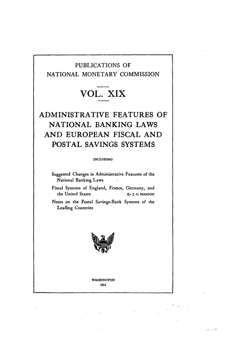handle is hein.usccsset/usconset51066 and id is 1 raw text is: 










           PUBLICATIONS OF

  NATIONAL MONETARY COMMISSION



             VOL. XIX



ADMINISTRATIVE FEATURES OF

   NATIONAL BANKING LAWS

   AND EUROPEAN FISCAL AND

   POSTAL SAVINGS SYSTEMS

                 INCLUDING


    Suggested Changes in Administrative Features of the
      National Banking Laws
    Fiscal Systems of England, France, Germany, and
      the United States    a7 J. 0. MANSON
    Notes on the Postal Savings-Bank Systems of the
      Leading Countries


WASHINGTON
   1911


