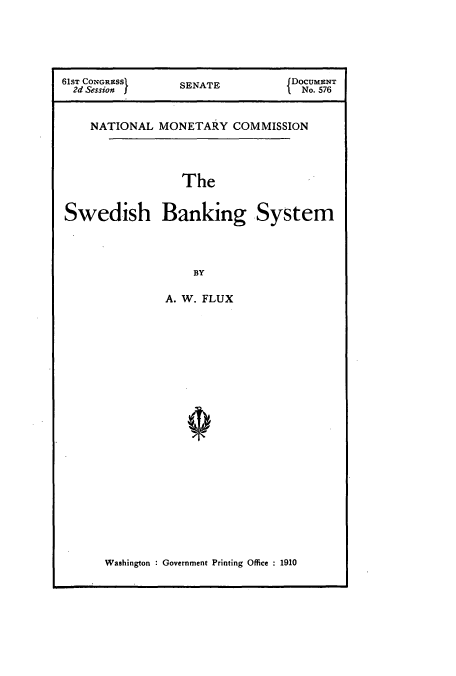 handle is hein.usccsset/usconset51068 and id is 1 raw text is: 





61ST CONGRESS     SENATE          DOCUMENT
  2d Session I                    I No. 576


NATIONAL


MONETARY


COMMISSION


The


Swedish Banking System



                   BY

               A. W. FLUX


Washington : Government Printing Office : 1910


