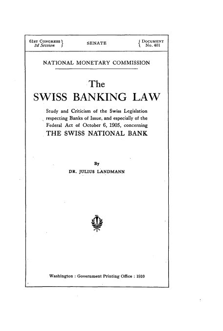 handle is hein.usccsset/usconset51069 and id is 1 raw text is: 





61ST CONGRESS      SENATE           { DOCUMENT
  2d Session I     S                  No. 401


     NATIONAL MONETARY COMMISSION


                   'The

 SWISS BANKING LAW

      Study and Criticism of the Swiss Legislation
      respecting Banks of Issue, and especially of the
      Federal Act of October 6, 1905, concerning
      THE SWISS NATIONAL BANK




                     By
             DR. JULIUS LANDMANN


Washington : Government Printing Office: 1910


