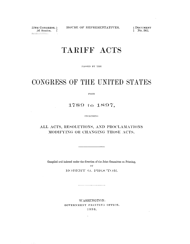 handle is hein.usccsset/usconset51070 and id is 1 raw text is: 







55TH CONGRESS,
  2 Session.


HOUSE OF REPRESENTATIVES.


{ DOCUMENT
  No. 562.


            TARIFF ACTS



                     PASSED BY TH1E




CONGRESS OF THE UNITED STATES


                        FRO'M



               1789 to 1z97-57,


                      INCLUDING



   ALL ACTS. RESOLUTIONS. AND PROCLAMATIONS
       MODIFYING OR CHANGING THOSE ACTS.








       Compiled and indexed under the direction of the Joint Committee on Printing,
                         BY
              ]I B I 'F (-4. 1>1? (('T( A{


      WASHINGTON:
GOVERNMENT PRINTIN3 OFFICE.
          Is9s.


