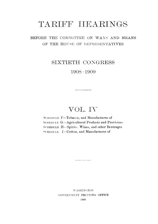 handle is hein.usccsset/usconset51074 and id is 1 raw text is: 





   TARIFF ttEARINGS


BEFORE THE COMI.TTEE ON WAYS AND MEANS
     OF THE HOUSV OF I E1'[,IbNTATIVES




         SIXTIETH CONGRESS

                 190S-1909









                 VOL. IN

      SLCHFDULE F-Tobacco, and Manufactures of
      SCHEDULE G-Agricultural Products and Provision-
      SCHEDULE H-Spirit,. Wines, and other Beverages
      SCHEDULE I-Cotton, and Manufactures of














                  WVAsIIINU()N
            GOVERNMENT PRINTING OFFICE
                     1909



