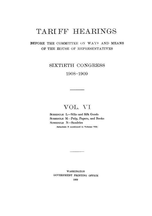 handle is hein.usccsset/usconset51076 and id is 1 raw text is: 







   TART FF HEARINGS


BEFORE THE COMM[TTEE    N WAYS AND MEANS
     OF THE HOUSE OF REPRESENTATIVES




         SIXTIETU CONGRESS

                190S-1909









                VOL. VI

         SCHEDULE L-Silks and Silk Goods
         SCHEDULE M-Pulp, Papers, and Books
         SCHEDULE N-Sundries
            (Schedule N continued in Volume VII)












                WASHINGTON
          GOVERNMENT PRINTING OFFICE


