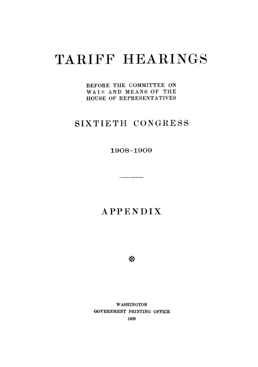 handle is hein.usccsset/usconset51078 and id is 1 raw text is: 








TARIFF HEARINGS



      BEFORE THE COMMITTEE ON
      WAYS AND MEANS OF THE
      HOUSE OF REPRESENTATIVES


SIXTIETH


CONGRESS


   1908-1909









 APPENDIX














    WASHINGTON
GOVERNMENT PRINTING OFFICE
       1909


