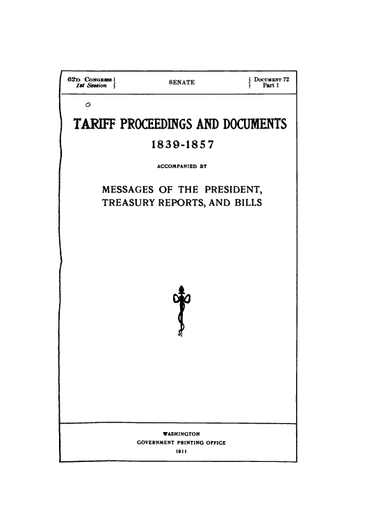 handle is hein.usccsset/usconset51079 and id is 1 raw text is: 






623D CONGre         SENATE           DocuMmT 72
  hI Session f                         Part 1




  TARIFF PROCEEDINGS AND DOCUMENTS


          1839-1857

          ACCOMPANIED BY


MESSAGES OF THE PRESIDENT,
TREASURY REPORTS, AND BILLS














              4t


     WASHINGTON
GOVERNMENT PRINTING OFFICE
        1911


