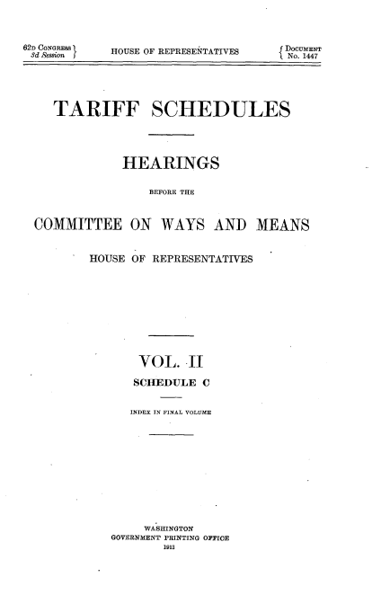 handle is hein.usccsset/usconset51082 and id is 1 raw text is: 



62D CONGRESS
3d 8ee88WI


HOUSE OF REPRESEITATIVES


{ DocuMENT
No. 1447


   TARIFF SCHEDULES





             HEARINGS


                 BEFORE THE



COMMITTEE ON WAYS AND MEANS


HOUSE OF REPRESENTATIVES











       VOL. .II

       SCHEDULE C


       INDEX IN FINAL VOLUME












       WASHINGTON
   GOVERNMENT PRINTING OFFICE
           1913


