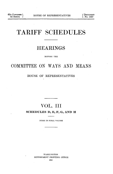 handle is hein.usccsset/usconset51083 and id is 1 raw text is: 




62D CONGREW
8d Session f


HOUSE OF REPRESENTATIVES


   TARIFF SCHEDULES





             HEARINGS


                 BEFORE THE



COMMITTEE ON WAYS AND MEANS


HOUSE OF REPRESENTATIVES











       VOL. III

SCHEDULES D, E, F, G, AND H


       INDEX IN FINAL VOLUME













         WASHINGTON
    GOVERNMENT PRINTING OFFICE
           1913


DocuMENT
No. 1447



