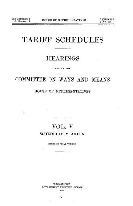 handle is hein.usccsset/usconset51085 and id is 1 raw text is: 




62D CONGR3 S
3d xe&ion f


HOUSE OF REPRESENTATIVES


   TARIFF SCHEDULES





             HEARINGS


                BEFORE THE



COMMITTEE ON WAYS AND MEANS


HOUSE OF REPRESENTATIVES











       VOL. V

  SCHEDULES M AND N


      INDEX IN FINAL VOLUME













        WASHINGTON
   GOVERNMENT PRINTING OFFICE
           1913


DOCUMENT
No. 1447



