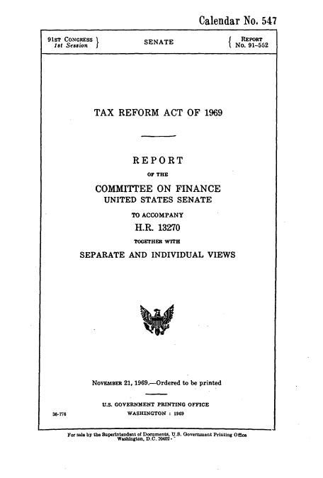 handle is hein.usccsset/usconset51088 and id is 1 raw text is: 

                                 Calendar No. 547

91ST CONGRESS        SENATE              NRE9ORT
18t Session IfNo. 91-552









          TAX REFORM ACT OF 1969





                   REPORT
                      OF THE

          COMMITTEE ON FINANCE
            UNITED STATES SENATE

                  TO ACCOMPANY

                  H.R. 13270

                  TOGETHER WITH

       SEPARATE AND INDIVIDUAL VIEWS


36-776


NOVEMBER 21, 1969.-Ordered to be printed


  U.S. GOVERNMENT PRINTING OFFICE
        WASHINGTON : 1969


For sale by the Superintendent of Documents, U.S. Government Printing Office
           Washington, D.C. 20402 - -


