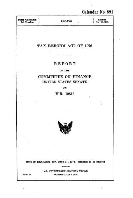 handle is hein.usccsset/usconset51092 and id is 1 raw text is: 

                                   Calendar No. 891

94TH CONGRESS          SENATE              REPOT
2d Semion  }                              No. 94-938






          TAX REFORM ACT OF 1976




                   REPORT

                       OF TE

           COMMITTEE ON FINANCE
             UNITED STATES SENATE
                        ON

                    H.R. 10612


















    JUNE 10 (legislative day,. JUNE 3), 1976.--Ordered to be printed


72-210


U.S. GOVERNMENT PRINTING OFFICE
      WASHINGTON : 1976


