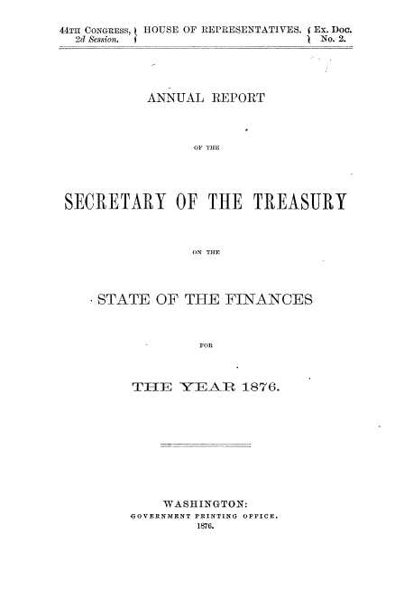 handle is hein.usccsset/usconset51096 and id is 1 raw text is: 

44TH CONGRESS, t HOUSE OF REPRESENTATIVES. (Ex. Doc.
  2d Session. I                  No. 2.


          ANNUAL REPORT




                OF THE





SECRETARY OF THE TREASURY



                ON THE


STATE OF THE FINANCES



             FOR



    TIE YEAR 1876.


    WASHINGTON:
GOVERNMENT PRINTING OFFICE.
         1876.


