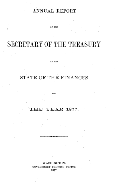 handle is hein.usccsset/usconset51097 and id is 1 raw text is: 

         ANNUAL REPORT




                OF THE





SECRETARY OF THE TREASURY




               ON THE


STATE OF THE FINANCES



           FOR




   THE Y]E-AI R 1877.


    WASHINGTON:
GOVERNMENT PRINTING OFFICE.
       1877.


