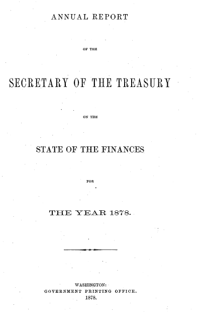 handle is hein.usccsset/usconset51098 and id is 1 raw text is: 

         ANNUAL REPORT





               OF THE






SECRETARY OF THE TREASURY





               ON THE


STATE OF THE FINANCES





          FOR





   THE YEAR 1878..


      WASHINGTON:
GOVERNMENT PRINTING OFFICE.
        1878.


