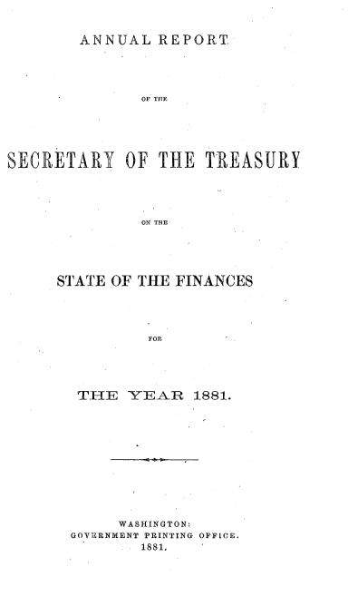 handle is hein.usccsset/usconset51101 and id is 1 raw text is: 


        ANNUAL REPORT.





               OF TITE






SECRETARY OF THE TREASURY





               ON TBE


STATE OF THE FINANCES





          FOR





  TIE -YEAR 1881.


     WASHINGTON:
GOVERNMENT PRINTING OFFICE.
        1881.


