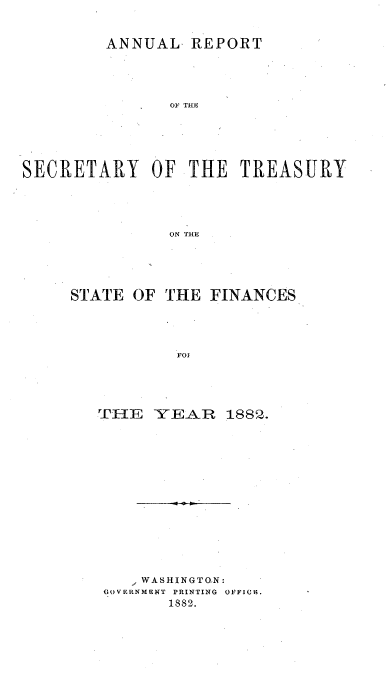 handle is hein.usccsset/usconset51102 and id is 1 raw text is: 


ANNUAL REPORT


               O1F THE






SECRETARY OF THE TREASURY





               ON THE





     STATE OF THE FINANCES





                101


TIE YEAR 1882.
















     WASHINGTO.N:
 GOVERNMENT PRINTING OFICIL.
       1882.


