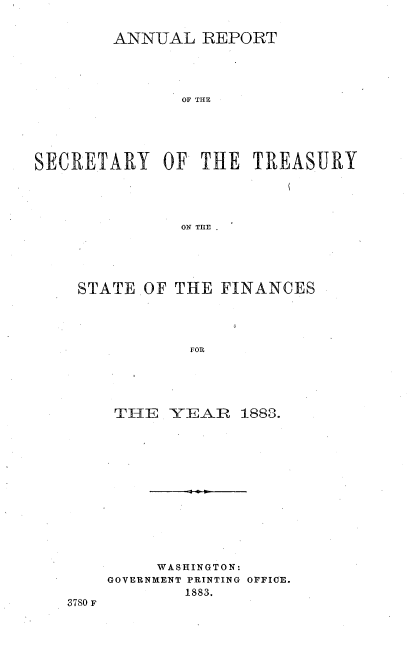 handle is hein.usccsset/usconset51103 and id is 1 raw text is: 


        ANN-UAL REPORT




               OF THE





SECRETARY OF THE TREASURY




               ON THE


STATE.OF THE FINANCES




            FOR





    TI-{E -Y-EAR 1883.


3780 F


     WASHINGTON:
GOVERNMENT PRINTING OFFICE.
        1883.


