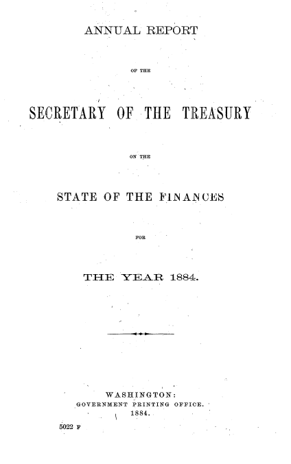 handle is hein.usccsset/usconset51104 and id is 1 raw text is: 


        ANNUAL REPORT




               OF THE





SECRETARY OF THE TREASURY




              ON THE


STATE OF THE FN AN CES




           FOR




    TIE YEAR 1884.


       WASHINGTON:
  GOVERNMENT PRINTING OFFICE.
          1884.

5022 F


