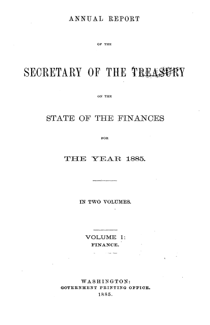 handle is hein.usccsset/usconset51105 and id is 1 raw text is: 

         ANNUAL REPORT



               OF THE




SECRETARY OF THE TRE.,A-Y



               ON THE


STATE OF THE FINANCES


           FOR



    THE YEAR 1885.


    IN TWO VOLUMES.





    VOLUME I :
      FINANCE.






    WASHINGTON:
GOVERNMENT PRINTING OFFICE.
        1885.



