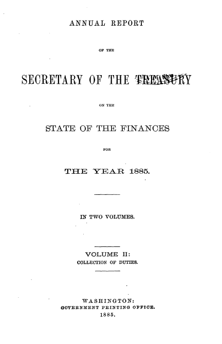 handle is hein.usccsset/usconset51106 and id is 1 raw text is: 


         ANNUAL REPORT



               OF THE




SECRETARY OF THE 'RIW1RY


               ON THE


STATE OF THE FINANCES


           FOR



    THE YEAR 1885.


    IN TWO VOLUMES.





    VOLUME II:
    COLLECTION OF DUTIES.





    WASHINGTON:
GOVERNMENT PRINTING OFFICE.
        1885.


