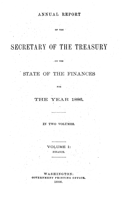 handle is hein.usccsset/usconset51107 and id is 1 raw text is: 


         ANNUAL REPORT



               OF THE





SECRETARY OF THE TREASURY



               ON THE


STATE OF THE FINANCES


            FOR



    THE YEAIR 1886.


IN TWO VOLUMES.






  VOLUME I:
    FINANCE.


    WASHINGTON:
GOVERNMENT PRINTING OFFICE.
        1886.


