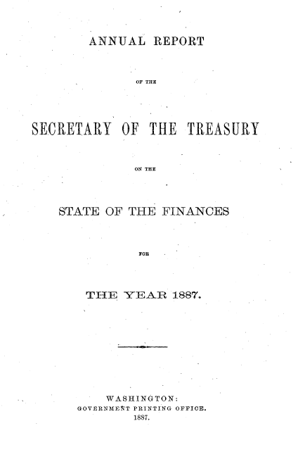 handle is hein.usccsset/usconset51108 and id is 1 raw text is: 



        ANNUAL REPORT




               OF THE






SECRETARY OF THE TREASURY



               ON THE


STATE OF THE FINANCES




           FOR




    THE YEAR 1887.


    WASHINGTON:
GOVERNAIEIT PRINTING OFFICE.
        1887.


