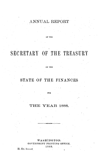 handle is hein.usccsset/usconset51109 and id is 1 raw text is: 






        ANNUAL REPORT




              OF THE





SECRETARY OF THE TREASURY



              ON THE


STATE OF THE FINANCES



           FOR




    THE YEAR 1888.


        WA6HINGTON:
    GOVERNMENT PRINTING OFFICE.
           1888.
13. Ex; 2---I


