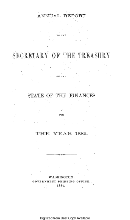 handle is hein.usccsset/usconset51110 and id is 1 raw text is: 


ANNUAL REPORT


                 OF THE





SECRETARY OF THE TREASURY




                 ON THE





      STATE OF THE FINANCES




                  FOR


TH-E    Y(EAIR  1889o












      WASHINGTON:
GOVERNMENT PRINTING OFFICE.
         1889.


Digitized from Best Copy Available


