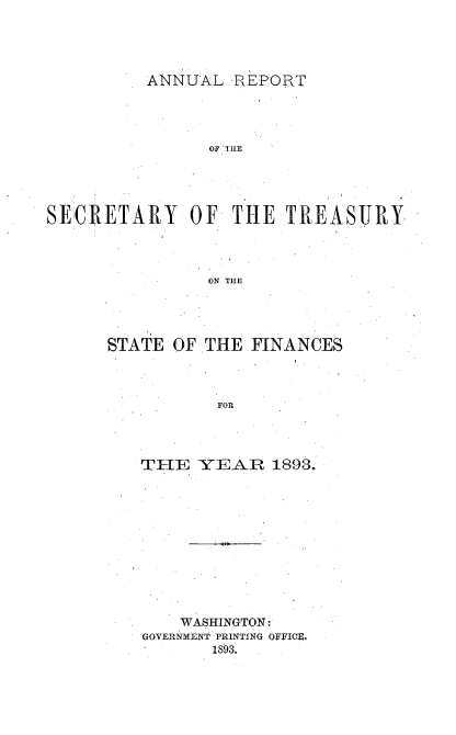 handle is hein.usccsset/usconset51113 and id is 1 raw text is: 




ANNUAL REPORT


                OF TILE





SLCRETARY OF THE TREASURY




                ON THE


STATE OF


THE FINANCES


FOR


TFIIE YEAR 1893.











    WASHINGTON:
GOVERNMENT PRINTING OFFICE.
       1893.,


