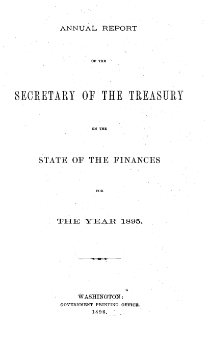 handle is hein.usccsset/usconset51115 and id is 1 raw text is: 


ANNUAL REPORT


               OF THE



SECRETARY OF THE TREASURY




                ON THE


OF THE FINANCES


FOR


THE YEAR 1895.










    WASHINGTON:
 GOVERNMENT PRINTING OFFICE.
       18 96..  -


STATE


