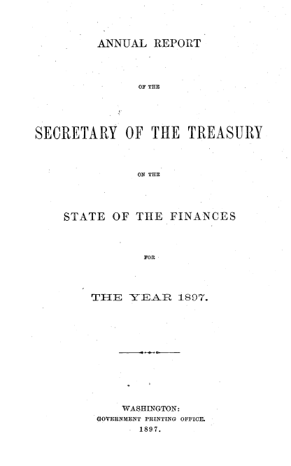 handle is hein.usccsset/usconset51117 and id is 1 raw text is: 



         ANNUAL REPORT



               OF THE




SECRETARY OF THE TREASURY



               ON THE


STATE OF THE


FINANCES


THE -YEAR 1897.











    WASHINGTON:
 GOVERNMENT PRINTING OFFICE.
       1897.


